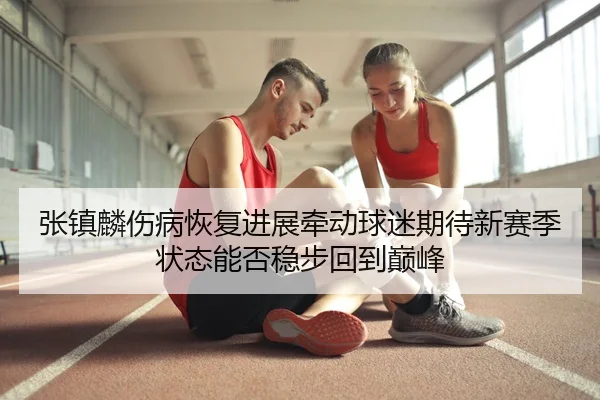 张镇麟伤病恢复进展牵动球迷期待新赛季状态能否稳步回到巅峰